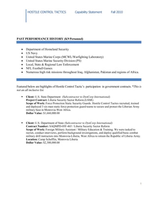 HOSTILE CONTROL TACTICS Capability Statement Fall 2010
7
PAST PERFORMANCE HISTORY (K9 Personnel)
Department of Homeland Security
US Navy
United States Marine Corps (MCWL/Warfighting Laboratory)
United States Marine Security Division (PS)
Local, State & Regional Law Enforcement
NFL Football Games
Numerous high risk missions throughout Iraq, Afghanistan, Pakistan and regions of Africa.
Featured below are highlights of Hostile Control Tactic’s participation in government contracts. *This is
not an all inclusive list.
 Client: U.S. State Department (Subcontractor to DynCorp International)
Project Contract: Liberia Security Sector Reform (LSSR)
Scope of Work: Force Protection Static Security Guards. Hostile Control Tactics recruited, trained
and deployed 3 six-man static force protection guard teams to secure and protect the Liberian Army
military base in Monrovia-West Africa.
Dollar Value: $1,660,000.00
 Client: U.S. Department of State (Subcontractor to DynCorp International)
Contract Number: SAQMPD-05F-465 / Liberia Security Sector Reform
Scope of Work: Foreign Military Assistant / Military Education & Training. We were tasked to
recruit, conduct interviews, perform background investigations, and deploy qualified basic combat
military drill instructors into Monrovia-Liberia, West Africa to retrain the Republic of Liberia Army.
Location: Camp Schefflin, Monrovia Liberia
Dollar Value: $2,300,000.00
 