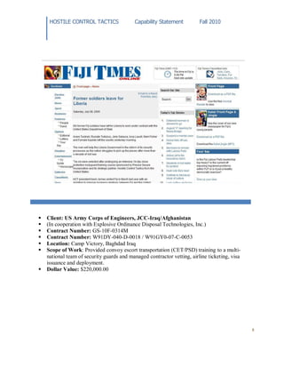 HOSTILE CONTROL TACTICS Capability Statement Fall 2010
8
 Client: US Army Corps of Engineers, JCC-Iraq/Afghanistan
 (In cooperation with Explosive Ordinance Disposal Technologies, Inc.)
 Contract Number: GS-10F-0314M
 Contract Number: W91DY-040-D-0018 / W91GY0-07-C-0053
 Location: Camp Victory, Baghdad Iraq
 Scope of Work: Provided convoy escort transportation (CET/PSD) training to a multi-
national team of security guards and managed contractor vetting, airline ticketing, visa
issuance and deployment.
 Dollar Value: $220,000.00
 