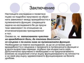 Заключение
Настоящето изследване е посветено
първо на подробно проучване на обрат-
ната зависимост между враждебността и
пулмоналната функция; следващата
задача на изследването бе да проучи
тази зависимост по отношение на
етническата/расова принадлежност
и пол.
Оказва се, че потисканото чувство
на враждебност боли, до толкова доколкото
се свързва с по-ниски нива на пулмоналната функция.
Необходими са повече изследвания, за да се установи дали
враждебността е свързана с промените в пулмоналната функция и
в други възрастови периоди, особено при възрастните хора.
Допълнително проучване е необходимо и на предполагаемото
влияние на социалния статус върху функционирането на личността
и на свой ред върху здравословното функциониране на белите
дробове.
 