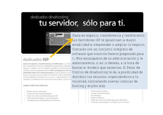 Gana en espacio, transferencia y rendimiento.
Los Servidores ISP te garantizan la mayor
estabilidad al emprender o ampliar tu negocio.
Contarás con un conjunto completo de
software que nosotros hemos preparado para
ti. Nos encargamos de su administración y te
asesoraremos, si así lo deseas, a la hora de
buscar el modelo que necesitas. El Panel de
Control de dinahosting te da la posibilidad de
distribuir tus recursos, organizándolos a tu
voluntad, contratando nuevas licencias de
hosting y mucho más
 