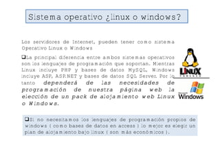 Sistema operativo ¿linux o windows?

Los servidores de Internet, pueden tener como sistema
Operativo Linux o Windows
La principal diferencia entre ambos sistemas operativos
son los lenguajes de programación que soportan. Mientras
Linux incluye PHP y bases de datos MySQL, Windows
incluye ASP, ASP.NET y bases de datos SQL Server. Por lo
tanto    dependerá de las necesidades de
programación de nuestra página web la
elección de un pack de alojamiento web Linux
o Windows.

 Si no necesitamos los lenguajes de programación propios de
 windows ( como bases de datos en access ) lo mejor es elegir un
 plan de alojamiento bajo linux ( son más económicos ).
 