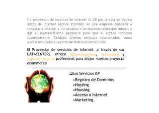 Un proveedor de servicios de Internet (o ISP por la sigla en idioma
inglés de Internet Service Provider) es una empresa dedicada a
conectar a Internet a los usuarios o las distintas redes que tengan, y
dar el mantenimiento necesario para que el acceso funcione
correctamente. También ofrecen servicios relacionados, como
alojamiento web o registro de dominios entre otros.

El Proveedor de servicios de Internet ,a trav€s de sus
DATACENTERS, ofrece infraestructura, tecnología y
soporte técnico profesional para alojar nuestro proyecto
ecommerce

                            Los Servicios ISP
                              •Registro de Dominios
                              •Hosting
                              •Housing
                              •Acceso a Internet
                              •Marketing
 