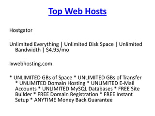 Top Web Hosts
Hostgator

Unlimited Everything | Unlimited Disk Space | Unlimited
  Bandwidth | $4.95/mo

Ixwebhosting.com

* UNLIMITED GBs of Space * UNLIMITED GBs of Transfer
  * UNLIMITED Domain Hosting * UNLIMITED E-Mail
  Accounts * UNLIMITED MySQL Databases * FREE Site
  Builder * FREE Domain Registration * FREE Instant
  Setup * ANYTIME Money Back Guarantee
 