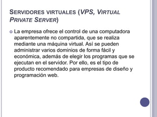 SERVIDORES VIRTUALES (VPS, VIRTUAL
PRIVATE SERVER)
 La empresa ofrece el control de una computadora
aparentemente no compartida, que se realiza
mediante una máquina virtual. Así se pueden
administrar varios dominios de forma fácil y
económica, además de elegir los programas que se
ejecutan en el servidor. Por ello, es el tipo de
producto recomendado para empresas de diseño y
programación web.
 
