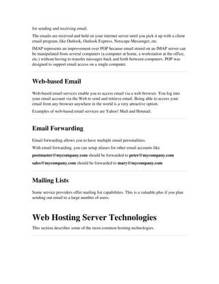 for sending and receiving email.
The emails are received and held on your internet server until you pick it up with a client
email program, like Outlook, Outlook Express, Netscape Messenger, etc.
IMAP represents an improvement over POP because email stored on an IMAP server can
be manipulated from several computers (a computer at home, a workstation at the office,
etc.) without having to transfer messages back and forth between computers. POP was
designed to support email access on a single computer.
Web­based Email
Web­based email services enable you to access email via a web browser. You log into
your email account via the Web to send and retrieve email. Being able to access your
email from any browser anywhere in the world is a very attractive option.
Examples of web­based email services are Yahoo! Mail and Hotmail.
Email Forwarding
Email forwarding allows you to have multiple email personalities.
With email forwarding, you can setup aliases for other email accounts like
postmaster@mycompany.com should be forwarded to peter@mycompany.com
sales@mycompany.com should be forwarded to mary@mycompany.com
Mailing Lists
Some service providers offer mailing list capabilities. This is a valuable plus if you plan
sending out email to a large number of users.
Web Hosting Server Technologies
This section describes some of the most common hosting technologies.
 