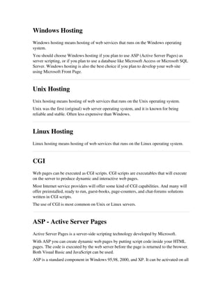 Windows Hosting
Windows hosting means hosting of web services that runs on the Windows operating
system.
You should choose Windows hosting if you plan to use ASP (Active Server Pages) as
server scripting, or if you plan to use a database like Microsoft Access or Microsoft SQL
Server. Windows hosting is also the best choice if you plan to develop your web site
using Microsoft Front Page.
Unix Hosting
Unix hosting means hosting of web services that runs on the Unix operating system. 
Unix was the first (original) web server operating system, and it is known for being
reliable and stable. Often less expensive than Windows.
Linux Hosting
Linux hosting means hosting of web services that runs on the Linux operating system.
CGI
Web pages can be executed as CGI scripts. CGI scripts are executables that will execute
on the server to produce dynamic and interactive web pages.
Most Internet service providers will offer some kind of CGI capabilities. And many will
offer preinstalled, ready to run, guest­books, page­counters, and chat­forums solutions
written in CGI scripts.
The use of CGI is most common on Unix or Linux servers.
ASP ­ Active Server Pages
Active Server Pages is a server­side scripting technology developed by Microsoft.
With ASP you can create dynamic web pages by putting script code inside your HTML
pages. The code is executed by the web server before the page is returned to the browser.
Both Visual Basic and JavaScript can be used. 
ASP is a standard component in Windows 95,98, 2000, and XP. It can be activated on all
 