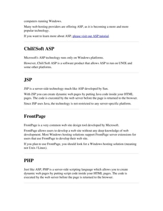 computers running Windows.
Many web hosting providers are offering ASP, as it is becoming a more and more
popular technology.
If you want to learn more about ASP, please visit our ASP tutorial.
Chili!Soft ASP
Microsoft's ASP technology runs only on Windows platforms.
However, Chili!Soft ASP is a software product that allows ASP to run on UNIX and
some other platforms.
JSP
JSP is a server­side technology much like ASP developed by Sun.
With JSP you can create dynamic web pages by putting Java code inside your HTML
pages. The code is executed by the web server before the page is returned to the browser.
Since JSP uses Java, the technology is not restricted to any server­specific platform.
FrontPage
FrontPage is a very common web site design tool developed by Microsoft.
FrontPage allows users to develop a web site without any deep knowledge of web
development. Most Windows hosting solutions support FrontPage server extensions for
users that use FrontPage to develop their web site.
If you plan to use FrontPage, you should look for a Windows hosting solution (meaning
not Unix / Linux).
PHP
Just like ASP, PHP is a server­side scripting language which allows you to create
dynamic web pages by putting script code inside your HTML pages. The code is
executed by the web server before the page is returned to the browser.
 