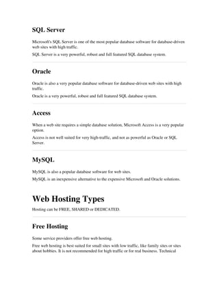 SQL Server
Microsoft's SQL Server is one of the most popular database software for database­driven
web sites with high traffic.
SQL Server is a very powerful, robust and full featured SQL database system.
Oracle
Oracle is also a very popular database software for database­driven web sites with high
traffic.
Oracle is a very powerful, robust and full featured SQL database system.
Access
When a web site requires a simple database solution, Microsoft Access is a very popular
option.
Access is not well suited for very high­traffic, and not as powerful as Oracle or SQL
Server.
MySQL
MySQL is also a popular database software for web sites.
MySQL is an inexpensive alternative to the expensive Microsoft and Oracle solutions.
Web Hosting Types
Hosting can be FREE, SHARED or DEDICATED.
Free Hosting
Some service providers offer free web hosting.
Free web hosting is best suited for small sites with low traffic, like family sites or sites
about hobbies. It is not recommended for high traffic or for real business. Technical
 