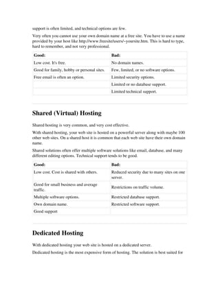 support is often limited, and technical options are few.
Very often you cannot use your own domain name at a free site. You have to use a name
provided by your host like http://www.freesite/users/~yoursite.htm. This is hard to type,
hard to remember, and not very professional.
Good: Bad:
Low cost. It's free. No domain names.
Good for family, hobby or personal sites. Few, limited, or no software options. 
Free email is often an option. Limited security options.
  Limited or no database support.
  Limited technical support.
Shared (Virtual) Hosting
Shared hosting is very common, and very cost effective.
With shared hosting, your web site is hosted on a powerful server along with maybe 100
other web sites. On a shared host it is common that each web site have their own domain
name.
Shared solutions often offer multiple software solutions like email, database, and many
different editing options. Technical support tends to be good.
Good: Bad:
Low cost. Cost is shared with others. Reduced security due to many sites on one
server.
Good for small business and average
traffic.
Restrictions on traffic volume.
Multiple software options. Restricted database support.
Own domain name. Restricted software support.
Good support  
Dedicated Hosting
With dedicated hosting your web site is hosted on a dedicated server.
Dedicated hosting is the most expensive form of hosting. The solution is best suited for
 