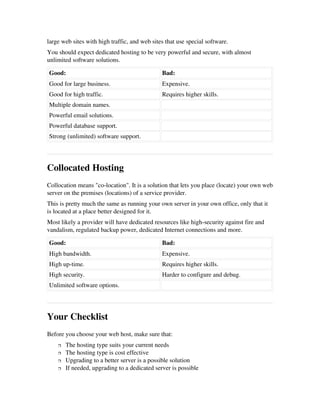 large web sites with high traffic, and web sites that use special software. 
You should expect dedicated hosting to be very powerful and secure, with almost
unlimited software solutions.
Good: Bad:
Good for large business. Expensive.
Good for high traffic. Requires higher skills.
Multiple domain names.  
Powerful email solutions.  
Powerful database support.  
Strong (unlimited) software support.  
Collocated Hosting
Collocation means "co­location". It is a solution that lets you place (locate) your own web
server on the premises (locations) of a service provider.
This is pretty much the same as running your own server in your own office, only that it
is located at a place better designed for it.
Most likely a provider will have dedicated resources like high­security against fire and
vandalism, regulated backup power, dedicated Internet connections and more.
Good: Bad:
High bandwidth. Expensive.
High up­time. Requires higher skills.
High security. Harder to configure and debug.
Unlimited software options.  
Your Checklist
Before you choose your web host, make sure that:
 The hosting type suits your current needs 
 The hosting type is cost effective 
 Upgrading to a better server is a possible solution 
 If needed, upgrading to a dedicated server is possible 
 