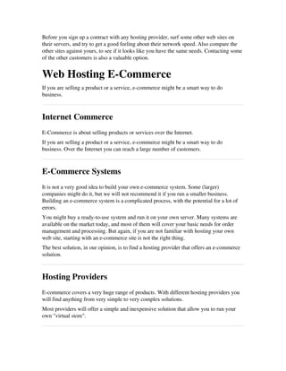 Before you sign up a contract with any hosting provider, surf some other web sites on
their servers, and try to get a good feeling about their network speed. Also compare the
other sites against yours, to see if it looks like you have the same needs. Contacting some
of the other customers is also a valuable option.
Web Hosting E­Commerce
If you are selling a product or a service, e­commerce might be a smart way to do
business.
Internet Commerce
E­Commerce is about selling products or services over the Internet.
If you are selling a product or a service, e­commerce might be a smart way to do
business. Over the Internet you can reach a large number of customers.
E­Commerce Systems
It is not a very good idea to build your own e­commerce system. Some (larger)
companies might do it, but we will not recommend it if you run a smaller business.
Building an e­commerce system is a complicated process, with the potential for a lot of
errors.
You might buy a ready­to­use system and run it on your own server. Many systems are
available on the market today, and most of them will cover your basic needs for order
management and processing. But again, if you are not familiar with hosting your own
web site, starting with an e­commerce site is not the right thing.
The best solution, in our opinion, is to find a hosting provider that offers an e­commerce
solution.
Hosting Providers
E­commerce covers a very huge range of products. With different hosting providers you
will find anything from very simple to very complex solutions. 
Most providers will offer a simple and inexpensive solution that allow you to run your
own "virtual store".
 