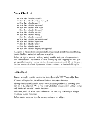 Your Checklist
● How does it handle customers? 
● How does it handle product catalogs? 
● How does it handle orders? 
● How does it handle inventory? 
● How does it handle back orders? 
● How does it handle shipment? 
● How does it handle accounts? 
● How does it handle billing? 
● How does it handle payment? 
● How does it handle foreign currency? 
● How does it handle credit cards? 
● How does it handle taxes? 
● How does it handle security? 
● How does it handle integrity (encryption)? 
Also check if the most time­consuming tasks are automated. Look for automated billing,
invoice handling, accounting, and report generation.
Before you sign up a contract with any hosting provider, surf some other e­commerce
sites on their servers. Find out how it works. Actually try some shopping and see if you
get a good feeling. Also compare the other sites against yours, to see if it looks like you
have the same needs. Contacting some of the other customers is also a valuable option.
Tax Issues
Taxes is a complex issue for most on­line stores. Especially VAT (Value Added Tax).
If you are selling on­line, you will most likely be in the export business.
Trading with different countries is easy, but tax issues might be tricky. Exporting goods
may not be the subject of VAT in your country, but often your customers will have to pay
their local VAT when they pick up the goods.
In addition, there will be the issue of income tax for your shop, depending on how you
report your income from sales.
Before starting an on­line store, be sure to consult your tax adviser.
 