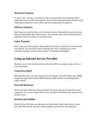 Hardware Expenses
To run a "real" web site, you will have to buy some powerful server hardware. Don't
expect that a low cost PC will do the job. You will also need a permanent (24 hours a day
) high speed connection to your office, and such connections are expensive.
Software Expenses
Don't forget to count the extra cost for software licenses. Remember that server licenses
often are much higher than client licenses. Also note that some server software licenses
might have limits on number of concurrent users.
Labor Expenses
Don't expect low labor expenses. Remember that you have to install your own hardware
and software. You also have to deal with bugs and viruses, and keep your server
constantly running in an environment where "everything could happen".
Using an Internet Service Provider
Renting a server from an Internet Service Provider (ISP) is a common option. Here are
some advantages:
Connection Speed
Most providers have very fast connections to the Internet, like full T3 fiber­optic 45Mps
connections equivalent to about 2000 traditional (28K) modems or 1000 high speed
(56K) modems.
Powerful Hardware
Service providers often have many powerful web servers that can be shared by several
companies. You can also expect them to have an effective load balancing, and necessary
backup servers. 
Security and Stability
Internet Service Providers are specialists on web hosting. Expect their servers to have
more than 99% up time, the latest software patches, and the best virus protection.
 