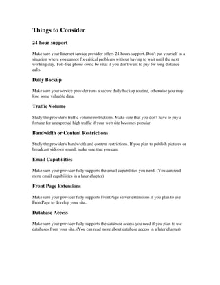 Things to Consider
24­hour support
Make sure your Internet service provider offers 24­hours support. Don't put yourself in a
situation where you cannot fix critical problems without having to wait until the next
working day. Toll­free phone could be vital if you don't want to pay for long distance
calls.
Daily Backup
Make sure your service provider runs a secure daily backup routine, otherwise you may
lose some valuable data.
Traffic Volume
Study the provider's traffic volume restrictions. Make sure that you don't have to pay a
fortune for unexpected high traffic if your web site becomes popular.
Bandwidth or Content Restrictions
Study the provider's bandwidth and content restrictions. If you plan to publish pictures or
broadcast video or sound, make sure that you can.
Email Capabilities
Make sure your provider fully supports the email capabilities you need. (You can read
more email capabilities in a later chapter)
Front Page Extensions
Make sure your provider fully supports FrontPage server extensions if you plan to use
FrontPage to develop your site.
Database Access
Make sure your provider fully supports the database access you need if you plan to use
databases from your site. (You can read more about database access in a later chapter)
 