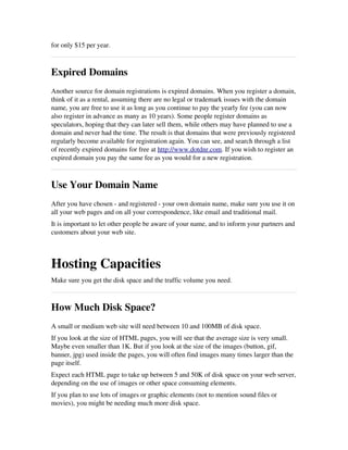 for only $15 per year.
Expired Domains
Another source for domain registrations is expired domains. When you register a domain,
think of it as a rental, assuming there are no legal or trademark issues with the domain
name, you are free to use it as long as you continue to pay the yearly fee (you can now
also register in advance as many as 10 years). Some people register domains as
speculators, hoping that they can later sell them, while others may have planned to use a
domain and never had the time. The result is that domains that were previously registered
regularly become available for registration again. You can see, and search through a list
of recently expired domains for free at http://www.dotdnr.com. If you wish to register an
expired domain you pay the same fee as you would for a new registration.
Use Your Domain Name
After you have chosen ­ and registered ­ your own domain name, make sure you use it on
all your web pages and on all your correspondence, like email and traditional mail.
It is important to let other people be aware of your name, and to inform your partners and
customers about your web site.
Hosting Capacities
Make sure you get the disk space and the traffic volume you need.
How Much Disk Space?
A small or medium web site will need between 10 and 100MB of disk space.
If you look at the size of HTML pages, you will see that the average size is very small.
Maybe even smaller than 1K. But if you look at the size of the images (button, gif,
banner, jpg) used inside the pages, you will often find images many times larger than the
page itself.
Expect each HTML page to take up between 5 and 50K of disk space on your web server,
depending on the use of images or other space consuming elements. 
If you plan to use lots of images or graphic elements (not to mention sound files or
movies), you might be needing much more disk space.
 
