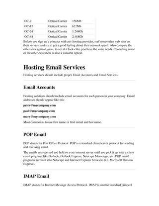 OC­2 Optical Carrier 156Mb
OC­12 Optical Carrier 622Mb
OC­24 Optical Carrier 1.244Gb
OC­48 Optical Carrier 2.488Gb
Before you sign up a contract with any hosting provider, surf some other web sites on
their servers, and try to get a good feeling about their network speed. Also compare the
other sites against yours, to see if it looks like you have the same needs. Contacting some
of the other customers is also a valuable option.
Hosting Email Services
Hosting services should include proper Email Accounts and Email Services.
Email Accounts
Hosting solutions should include email accounts for each person in your company. Email
addresses should appear like this:
peter@mycompany.com
paul@mycompany.com
mary@mycompany.com
Most common is to use first name or first initial and last name.
POP Email
POP stands for Post Office Protocol. POP is a standard client/server protocol for sending
and receiving email.
The emails are received and held on your internet server until you pick it up with a client
email program, like Outlook, Outlook Express, Netscape Messenger, etc. POP email
programs are built into Netscape and Internet Explorer browsers (i.e. Microsoft Outlook
Express).
IMAP Email
IMAP stands for Internet Message Access Protocol. IMAP is another standard protocol
 