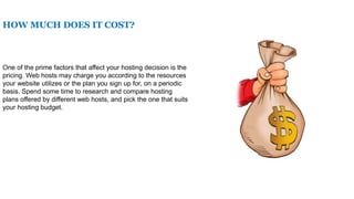 HOW MUCH DOES IT COST?
One of the prime factors that affect your hosting decision is the
pricing. Web hosts may charge you according to the resources
your website utilizes or the plan you sign up for, on a periodic
basis. Spend some time to research and compare hosting
plans offered by different web hosts, and pick the one that suits
your hosting budget.
 