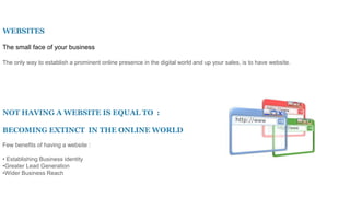 WEBSITES
The small face of your business
The only way to establish a prominent online presence in the digital world and up your sales, is to have website.
NOT HAVING A WEBSITE IS EQUAL TO :
BECOMING EXTINCT IN THE ONLINE WORLD
Few benefits of having a website :
• Establishing Business identity
•Greater Lead Generation
•Wider Business Reach
 