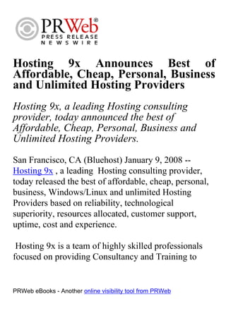 Hosting 9x Announces Best of
Affordable, Cheap, Personal, Business
and Unlimited Hosting Providers
Hosting 9x, a leading Hosting consulting
provider, today announced the best of
Affordable, Cheap, Personal, Business and
Unlimited Hosting Providers.
San Francisco, CA (Bluehost) January 9, 2008 --
Hosting 9x , a leading Hosting consulting provider,
today released the best of affordable, cheap, personal,
business, Windows/Linux and unlimited Hosting
Providers based on reliability, technological
superiority, resources allocated, customer support,
uptime, cost and experience.

 Hosting 9x is a team of highly skilled professionals
focused on providing Consultancy and Training to


PRWeb eBooks - Another online visibility tool from PRWeb
 