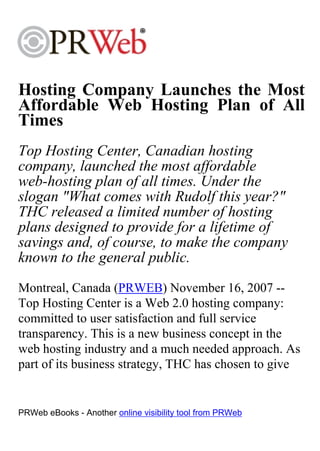 Hosting Company Launches the Most
Affordable Web Hosting Plan of All
Times
Top Hosting Center, Canadian hosting
company, launched the most affordable
web-hosting plan of all times. Under the
slogan "What comes with Rudolf this year?"
THC released a limited number of hosting
plans designed to provide for a lifetime of
savings and, of course, to make the company
known to the general public.
Montreal, Canada (PRWEB) November 16, 2007 --
Top Hosting Center is a Web 2.0 hosting company:
committed to user satisfaction and full service
transparency. This is a new business concept in the
web hosting industry and a much needed approach. As
part of its business strategy, THC has chosen to give


PRWeb eBooks - Another online visibility tool from PRWeb
 