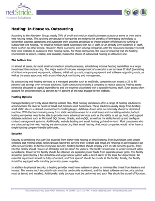 Hosting: In-House vs. Outsourcing
According to the Aberdeen Group, nearly 70% of small and medium sized businesses outsource some or their entire
web hosting needs. This growing percentage of companies are reaping the benefits of leveraging technology to
streamline business operations and automate their business processes to create greater efficiencies by turning to
outsourced web hosting. For small to medium sized businesses with no IT staff, or an already over-burdened IT staff,
there is often no other choice. However, there is a trend, even among companies with the resources necessary to host
their own websites to outsource their hosting needs. For these companies, the issue of ensuring that the hosting
environment is secure, reliable, and scalable, makes the choice of outsourced hosting an attractive one.

The bottom line

In almost all cases, for most small and medium sized businesses, establishing internal hosting capabilities is a larger
investment than outsourcing. The major costs of in-house management of a website is an in-house IT staff (consisting
of at least one person), equipment, software, initial set up costs, ongoing equipment and software upgrading costs, as
well as the costs associated with around-the-clock monitoring and management.

By outsourcing web hosting services to a managed provider such as netStride, companies can expect a 25 to 80
percent cost savings over in-house solutions. Such outsourcing enables a company to reduce costs by freeing assets
otherwise allocated to capital expenditures and the expense associated with a specially-trained staff. Such assets often
account for anywhere from 22 percent to 47 percent of the total budget for the website.

Hosting Options

Managed hosting isn’t only about storing website files. Most hosting companies offer a range of hosting solutions to
accommodate the diverse needs of small and medium sized businesses. These solutions usually range from hosting
small static sites in a shared environment to hosting larger, database-driven sites on minimally shared or dedicated
machine. With the trend moving away from static websites—even for a small sales and marketing website, today’s
hosting companies need to be able to provide more advanced services such as the ability to set up, host, and support
database solutions such as Microsoft SQL Server, Oracle, and mySQL, as well as the ability to set up and configure
content management systems. Additionally, website hosting and email hosting go hand-in-hand. Most companies who
are outsourcing their web hosting are also outsourcing their email hosting. And, most companies would rather have a
single hosting company handle both tasks.

Security

Security is something that can’t be divorced from either web hosting or email hosting. Even businesses with simple
websites and minimal email needs should expect the servers their website and email are residing on are housed in an
ultra-secure facility. In terms of physical security, hosting facilities should employ 24/7 on-site security guards. Entry
into the facility should require an ID badge and an escort for visitors. The facility should also be under constant video
surveillance. Power to the facility should be obtained via separate power feeds from separate power grids. The facility
should be protected by a fire detection and suppression system with a direct alarm to the local fire department. All
essential equipment should be fully redundant, and “hot spares” should be on-site at the facility. Finally, the facility
should be equipped with stand-by generator power supplies.

In addition to physical security, a hosting provider must have systems in place to minimize the threat from hackers and
viruses. This means such security threats must be continually monitored, and the latest software and security patches
must be tested and installed. Additionally, daily backups must be performed and such files should be stored off location.




             41 University Drive, Suite 400 ▪ Newtown, PA 18940 ▪ 215-321-7441 ▪ www.netStride.com ▪ info@netStride.com
 