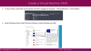Create a Virtual Machine (VM1)
By : Isha Kapoor (SharePoint MVP ) Twitter : @Learningsp, www.LearningSharePoint.com
1. In Azure Portal, select New at the bottom and then navigate to Compute -> Virtual Machine -> From Gallery.
2. Select Windows Server 2016 Technical Preview 3 under Windows (on left).
 