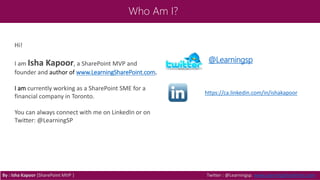 Who Am I?
By : Isha Kapoor (SharePoint MVP ) Twitter : @Learningsp, www.LearningSharePoint.com
Hi!
I am Isha Kapoor, a SharePoint MVP and
founder and author of www.LearningSharePoint.com.
I am currently working as a SharePoint SME for a
financial company in Toronto.
You can always connect with me on LinkedIn or on
Twitter: @LearningSP
@Learningsp
https://ca.linkedin.com/in/ishakapoor
 