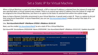 Set a Static IP for Virtual Machine
When a Virtual Machine is a part of a Virtual Network, a DIP or Internal IP address is selected from the Subnet-IP range that
was specified when a Virtual network was created. There is no control over which IP address from the Subnet-IP range will
be assigned to the Virtual Machines, but there is an option to Set Static IP, selected from within the subnet range.
Now, to have a Domain Controller provisioned in your Virtual Machine, it would need a static IP. There is a option to do just
that using Azure PowerShell. In Azure PowerShell, you can use Test-AzureStaticVNetIP cmdlet to verify if the static IP is
available first.
Use, Test-AzureStaticVNetIP -VNetName SP2016 -IPAddress 10.0.0.10
Next, use the cmdlet Set-AzureStaticVNetIP to set a static IP for a Virtual Machine.
Get-AzureVM -ServiceName SP2016VM -Name SP2016VM | Set-AzureStaticVNetIP -IPAddress 10.0.0.10 | Update-AzureVM
By : Isha Kapoor (SharePoint MVP ) Twitter : @Learningsp, www.LearningSharePoint.com
 
