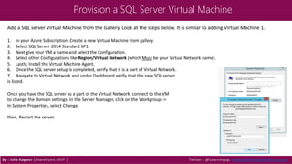 Provision a SQL Server Virtual Machine
By : Isha Kapoor (SharePoint MVP ) Twitter : @Learningsp, www.LearningSharePoint.com
Add a SQL server Virtual Machine from the Gallery. Look at the steps below. It is similar to adding Virtual Machine 1.
1. In your Azure Subscription, Create a new Virtual Machine from gallery.
2. Select SQL Server 2014 Standard SP1.
3. Next give your VM a name and select the Configuration.
4. Select other Configurations like Region/Virtual Network (which Must be your Virtual Network name).
5. Lastly, Install the Virtual Machine Agent.
6. Once the SQL server setup is completed, verify that it is a part of Virtual Network.
7. Navigate to Virtual Network and under Dashboard verify that the new SQL server
is listed.
Once you have the SQL server as a part of the Virtual Network, connect to the VM
to change the domain settings. In the Server Manager, click on the Workgroup ->
In System Properties, select Change.
then, Restart the server.
 