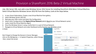 Provision a SharePoint 2016 Beta 2 Virtual Machine
By : Isha Kapoor (SharePoint MVP ) Twitter : @Learningsp, www.LearningSharePoint.com
Like, SQL Server VM, next add a new Windows Server 2012 Server for installing SharePoint 2016 Beta 2 Virtual Machine.
Select Virtual Machine Windows Server 2012 R2 from the Gallery. Look at the steps below.
1. In your Azure Subscription, Create a new Virtual Machine from gallery.
2. Select Windows Server 2012 R2.
3. Next give your VM a name and select the Configuration.
4. Select other Configurations like Region/Virtual Network (which Must be your Virtual Network name)
5. Lastly, Install the Virtual Machine Agent.
6. Once the Windows Server is setup, verify that it is a part of Virtual Network.
7. Navigate to Virtual Network and under Dashboard verify that the new Windows server
is listed.
Don’t forget to Change the Domain In Server Manager,
click on the Workgroup -> In System Properties, select Change.
then, restart the server.
 