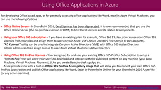 Using Office Applications in Azure
For developing Office based apps, or for generally accessing office applications like Word, excel in Azure Virtual Machines, you
can use the following Options :
• Office Online Server - In SharePoint 2016, Excel Services has been deprecated. It is now recommended that you use the
Office Online Server (the on-premises version of OWA) to host Excel services and its related BI components.
• Using your Office 365 subscription - If you have an existing plan for example, Office 365 E3 plan, you can use your Office 365
Licenses from your plan and assign them to users in your Azure VM’s Active Directory (the Service or Dev accounts).
“AD Connect” utility can be used to Integrate On-prem Active Directory (VM1) with Office 365 Active Directory.
Global admins can then assign license to users from Virtual Machine's Active Directory.
• Using Office 365 ProPlus Licenses - You can sign-up for and use your existing Office 365 ProPlus Subscription to setup a
“RemoteApp” that will allow your user’s to download and interact with the published content on any machine (your Local
Machine, Virtual Machine. Phone etc.) Like you create Remote desktop App etc.
Azure provides you with a built-in Office 365 ProPlus Azure gallery image that will allow you to connect your own Office 365
ProPlus Subscription and publish Office applications like Word, Excel or PowerPoint Online for your SharePoint 2016 Azure VM
(or any other machine).
By : Isha Kapoor (SharePoint MVP ) Twitter : @Learningsp, www.LearningSharePoint.com
 