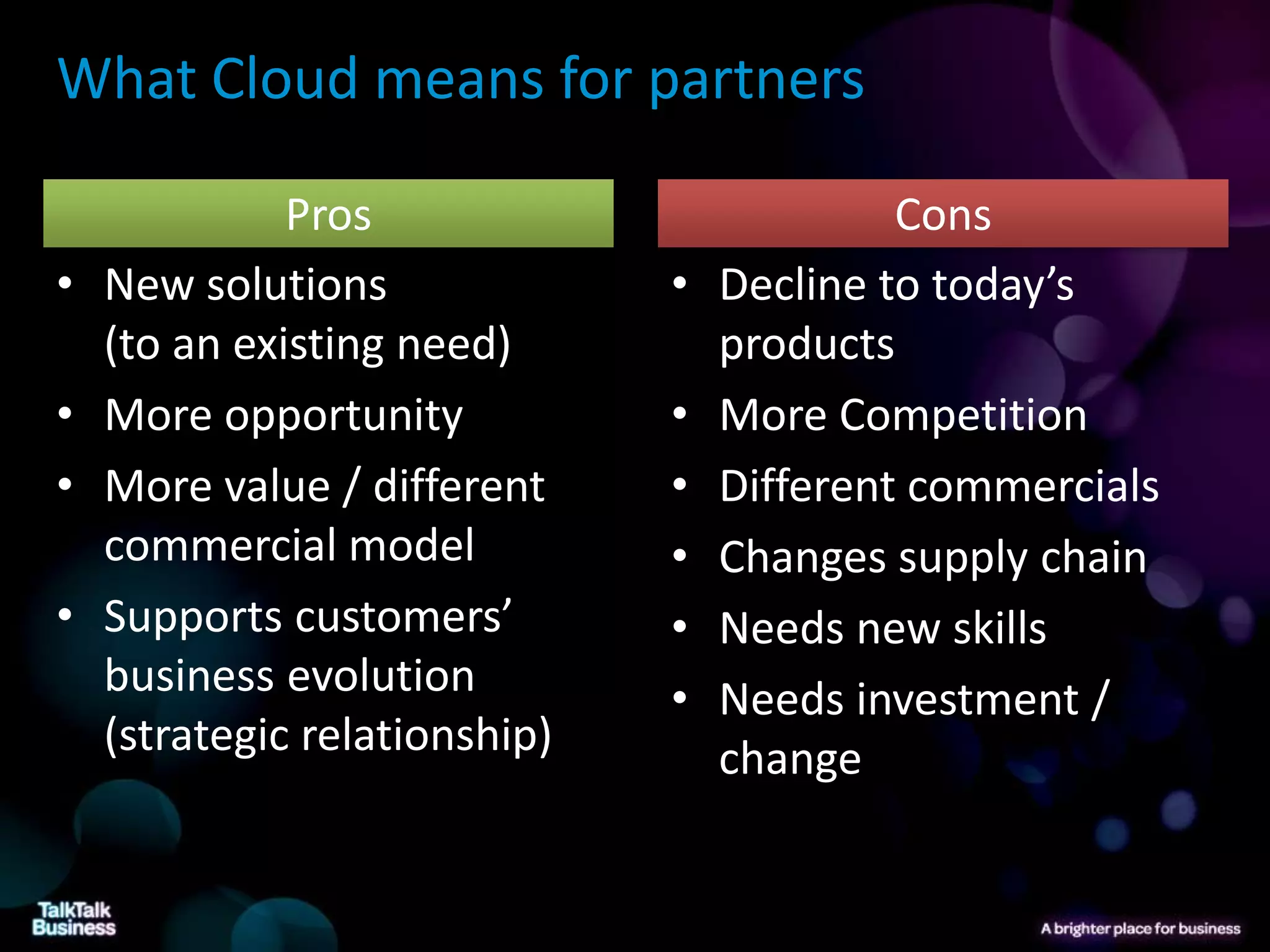 What Cloud means for partners

              Pros                          Cons
•   New solutions              •   Decline to today’s
    (to an existing need)          products
•   More opportunity           •   More Competition
•   More value / different     •   Different commercials
    commercial model           •   Changes supply chain
•   Supports customers’        •   Needs new skills
    business evolution         •   Needs investment /
    (strategic relationship)       change
 