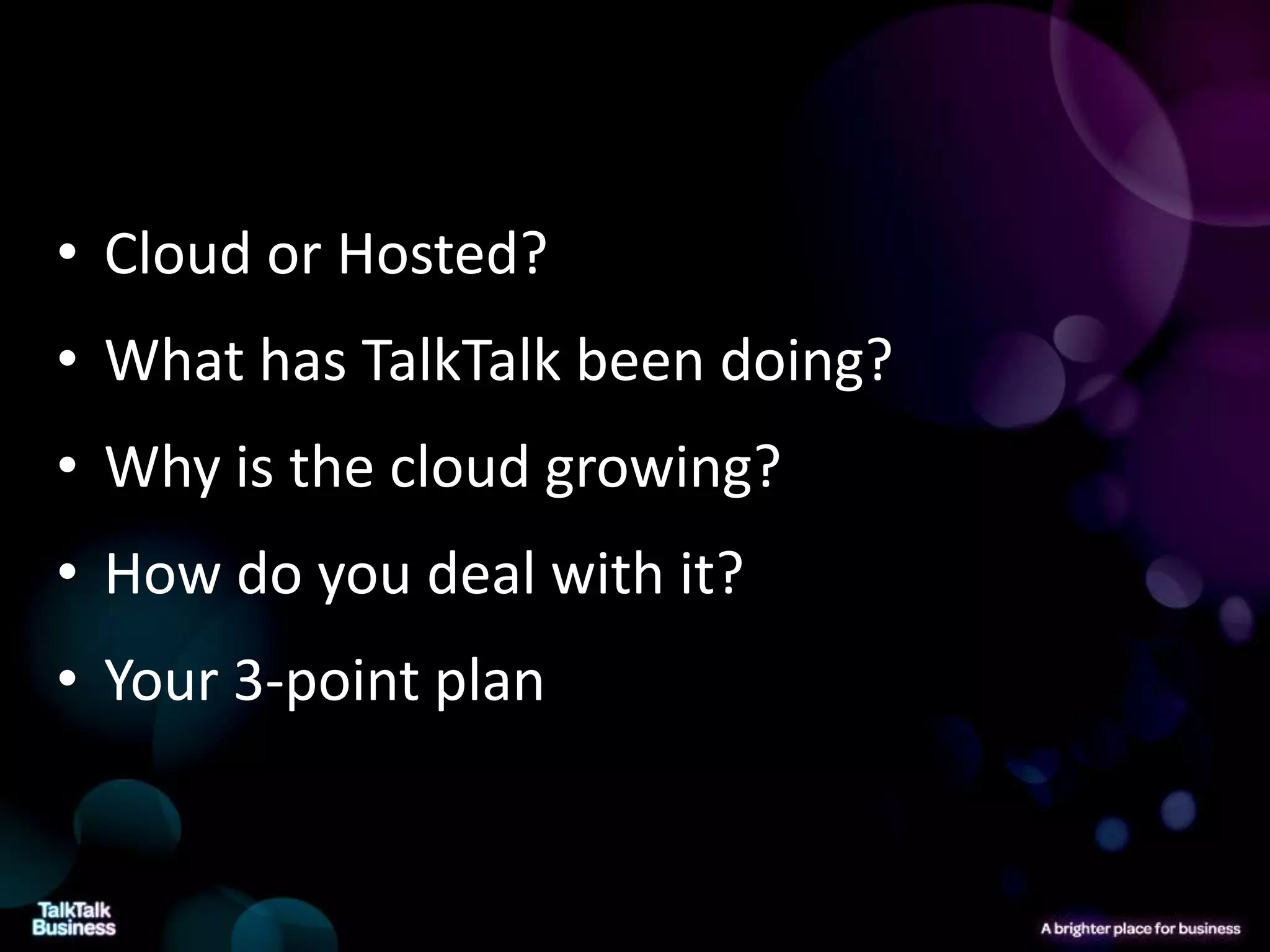 • Cloud or Hosted?
• What has TalkTalk been doing?
• Why is the cloud growing?
• How do you deal with it?
• Your 3-point plan
 