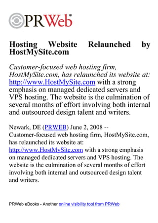 Hosting Website                        Relaunched          by
HostMySite.com
Customer-focused web hosting firm,
HostMySite.com, has relaunched its website at:
http://www.HostMySite.com with a strong
emphasis on managed dedicated servers and
VPS hosting. The website is the culmination of
several months of effort involving both internal
and outsourced design talent and writers.
Newark, DE (PRWEB) June 2, 2008 --
Customer-focused web hosting firm, HostMySite.com,
has relaunched its website at:
http://www.HostMySite.com with a strong emphasis
on managed dedicated servers and VPS hosting. The
website is the culmination of several months of effort
involving both internal and outsourced design talent
and writers.


PRWeb eBooks - Another online visibility tool from PRWeb
 