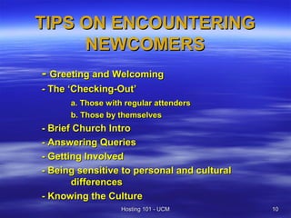 TIPS ON ENCOUNTERING
     NEWCOMERS
- Greeting and Welcoming
- The ‘Checking-Out’
      a. Those with regular attenders
      b. Those by themselves
- Brief Church Intro
- Answering Queries
- Getting Involved
- Being sensitive to personal and cultural
       differences
- Knowing the Culture
                   Hosting 101 - UCM         10
 
