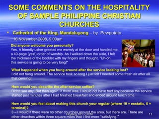 SOME COMMENTS ON THE HOSPITALITY
  OF SAMPLE PHILIPPINE CHRISTIAN
           CHURCHES
 Cathedral of the King, Mandaluyong – by Pewpotato
   16 November 2008, 9.00am
 Did anyone welcome you personally?
 Yes. A friendly usher greeted me warmly at the door and handed me
 a 40-page (yes!) order of worship. As I walked down the aisle, I felt
 the thickness of the booklet with my fingers and thought, "Uh-oh,
 this service is going to be very long!"

  What happened when you hung around after the service looking lost?
  I did not hang around. The service took so long I just felt I needed some fresh air after all
  that censing!

  How would you describe the after-service coffee?
  Didn't see any. But then again, if there was, I would not have had any because the service
  started just minutes after I had finished breakfast and ended around lunch time.

  How would you feel about making this church your regular (where 10 = ecstatic, 0 =
  terminal)?
  3 – I would if there were no other churches around the area, but there are. There are
                                      Hosting 101 - UCM                                 11
  other churches within three square miles that I find more "satisfying."
 