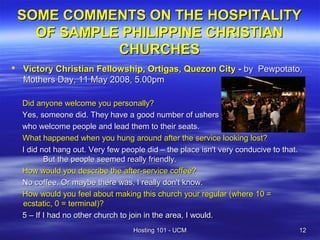 SOME COMMENTS ON THE HOSPITALITY
   OF SAMPLE PHILIPPINE CHRISTIAN
            CHURCHES
 Victory Christian Fellowship, Ortigas, Quezon City - by Pewpotato,
  Mothers Day, 11 May 2008, 5.00pm

  Did anyone welcome you personally?
  Yes, someone did. They have a good number of ushers
  who welcome people and lead them to their seats.
  What happened when you hung around after the service looking lost?
  I did not hang out. Very few people did – the place isn't very conducive to that.
         But the people seemed really friendly.
  How would you describe the after-service coffee?
  No coffee. Or maybe there was, I really don't know.
  How would you feel about making this church your regular (where 10 =
  ecstatic, 0 = terminal)?
  5 – If I had no other church to join in the area, I would.
                                  Hosting 101 - UCM                                   12
 