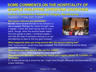 SOME COMMENTS ON THE HOSPITALITY OF
  SAMPLE PHILIPPINE CHRISTIAN CHURCHES
 Christ's Commission Fellowship, Ortigas, Mandaluyong – by
  Pewpotato, 27 May 2007, 8.00am
  Did anyone welcome you personally?
  No one. As in no one! It's hard to be noticed in a
  sea of people. Perhaps the ushers thought I was
  a regular. I came and went having met no one. I
  admit, though, when the worship leader asked
  first time guests to stand, I remained seated. I
  don't like the idea of cameras zooming in on me
  and flashing my face on the two giant screens!
   What happened when you hung around after the service looking lost?
   Had I hung around I would have been trampled! The crowd pushed everyone along
   toward the escalators.
   How would you describe the after-service coffee?
   I thought I smelled coffee brewing but never tasted any.
   How would you feel about making this church your regular (where 10 = ecstatic, 0 =
   terminal)?
   5 – It was just too big a church for me. I might have thought differently had there been a
   proper welcome.

                                    Hosting 101 - UCM                                     13
 