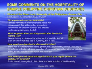 SOME COMMENTS ON THE HOSPITALITY OF
    SAMPLE PHILIPPINE CHRISTIAN CHURCHES
   Church of the Risen Lord, University of the Philippines, Quezon City – by
    Saint Hedrin, 19 November 2006, 10.00am
    Did anyone welcome you personally?
    I arrived very late, at the moment the peace was
    being passed. But still an usher greeted me,
    handed me the order of worship, and directed
    me to a pew right under the loft.
    What happened when you hung around after the service
    looking lost?
    I knew that my uncle would be at the service, and I looked all
    over for him in that little sea of humanity, but in vain.
    How would you describe the after-service coffee?
    There was a buffet luncheon in the garden, but I couldn't stay for that. I had to get
    myself over to Ikeda Hall, where another of my uncles was celebrating his birthday.
    There, I had a non-alcoholic punch with my meal.

    How would you feel about making this church your regular (where 10 =
    ecstatic, 0 = terminal)?
    7 – I'd make it my regular if I lived there and were enrolled in the University.

                                       Hosting 101 - UCM                                    14
 
