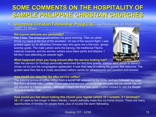 SOME COMMENTS ON THE HOSPITALITY OF
    SAMPLE PHILIPPINE CHRISTIAN CHURCHES
   Greenhills Christian Fellowship, Pasig City – by Pewpotato, 30 December
    2007, 11.00am
    Did anyone welcome you personally?
    Yes, I was. The armed guard wished me good morning. Then an usher
    shook my hand at the foot of the escalator. On top of the second flight, I was
    greeted again by an attractive Chinese lady who gave me a full-color, glossy
    worship guide. The male ushers wore the barong, the traditional Filipino
    national costume, and the women ushers wore black pants and blazers. I
    felt like I was attending an awards night.
    What happened when you hung around after the service looking lost?
    After the sermon Dr Pantoja personally welcomed the first time guests. Visitors were asked to stand (I
    chose not to) and the congregation applauded. It was their way of making the guests feel welcome. The
    guests were then led to a nicely decorated visitors centre for refreshments and question-and-answer.

    How would you describe the after-service coffee?
    The enticing aroma of coffee drifted from a social hall adjacent to the lobby, and so I followed my nose.
    But that's all there was – coffee! There was a full-service cafeteria near the patio but my palate has not
    yet adjusted to Filipino dishes – although I heard the food was good. I opted instead to visit the Burger
    King at a nearby mall.

    How would you feel about making this church your regular (where 10 = ecstatic, 0 = terminal)?
    10 – If I were to live longer in Metro Manila, I would definitely make this my home church. There are many
    opportunities of ministry for people there, plus of course the warm fellowship.


                                              Hosting 101 - UCM                                                  15
 