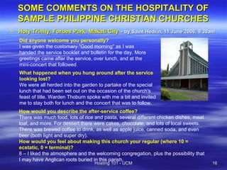 SOME COMMENTS ON THE HOSPITALITY OF
    SAMPLE PHILIPPINE CHRISTIAN CHURCHES
   Holy Trinity, Forbes Park, Makati City – by Saint Hedrin, 11 June 2006, 9.30am
    Did anyone welcome you personally?
    I was given the customary "Good morning" as I was
    handed the service booklet and bulletin for the day. More
    greetings came after the service, over lunch, and at the
    mini-concert that followed
    What happened when you hung around after the service
    looking lost?
    We were all herded into the garden to partake of the special
    lunch that had been set out on the occasion of the church's
    feast of title. Warden Thoburn spoke with me a bit and invited
    me to stay both for lunch and the concert that was to follow.
    How would you describe the after-service coffee?
    There was much food, lots of rice and pasta, several different chicken dishes, meat
    loaf, and more. For dessert there were cakes, chocolate, and lots of local sweets.
    There was brewed coffee to drink, as well as apple juice, canned soda, and even
    beer (both light and super dry).
    How would you feel about making this church your regular (where 10 =
    ecstatic, 0 = terminal)?
    8 – I liked the atmosphere and the welcoming congregation, plus the possibility that
    I may have Anglican roots buried in this parish.
                                      Hosting 101 - UCM                                    16
 