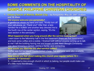 SOME COMMENTS ON THE HOSPITALITY OF
    SAMPLE PHILIPPINE CHRISTIAN CHURCHES
   Union Church of Manila, Makati City – by Pewpotato, May 20, 2007, 8.45am
    and 10.30am
    Did anyone welcome you personally?
    A gentleman shook my hand and said, "Kindly turn off
    your cell phone, sir. Thank you!" After that, a lady
    handed me a bulletin and another lady directed me to
    the fourth row of the center section, saying, "It's the
    best section in the sanctuary."
    What happened when you hung around after the service looking lost?
    I went down to the fellowship hall in the first basement (there are five basements!)
    and took some coffee and a cookie. I finished both without anyone coming up to talk
    to me! I left the building having met and known no one. And I thought Christianity
    was about knowing a person, joining a family, and connecting.
    How would you describe the after-service coffee?
    Coffee was hot but bland! Cookie looked cheap. Tea and juice were also available,
    but I didn't sample them.
    How would you feel about making this church your regular (where 10 =
    ecstatic, 0 = terminal)?
    5 – It seemed a nice enough church in which to belong, but people could make use
    of a little more friendliness.

                                      Hosting 101 - UCM                                    17
 