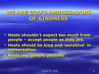 WE ARE GOD’S AMBASSADORS
       OF KINDNESS


 Hosts shouldn’t expect too much from
  people – accept people as they are.
 Hosts should be kind and ‘sensitive’ in
  conversation
 Hosts are ‘people persons’.


                 Hosting 101 - UCM          18
 