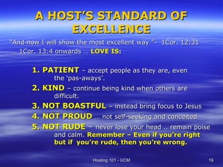 A HOST’S STANDARD OF
            EXCELLENCE
“And now I will show the most excellent way ”- 1Cor. 12:31
 … 1Cor. 13:4 onwards … LOVE IS:


      1. PATIENT – accept people as they are, even
             the ‘pas-aways’.
      2. KIND – continue being kind when others are
             difficult.
      3. NOT BOASTFUL – instead bring focus to Jesus
      4. NOT PROUD … not self-seeking and conceited
      5. NOT RUDE – never lose your head .. remain poise
             and calm. Remember – Even if you’re right
             but if you’re rude, then you’re wrong.

                          Hosting 101 - UCM                  19
 