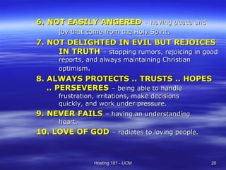 6. NOT EASILY ANGERED – having peace and
     joy that come from the Holy Spirit.
7. NOT DELIGHTED IN EVIL BUT REJOICES
     IN TRUTH – stopping rumors, rejoicing in good
      reports, and always maintaining Christian
      optimism.
8. ALWAYS PROTECTS .. TRUSTS .. HOPES
   .. PERSEVERES – being able to handle
      frustration, irritations, make decisions
      quickly, and work under pressure.
9. NEVER FAILS – having an understanding
      heart.
10. LOVE OF GOD – radiates to loving people.



                 Hosting 101 - UCM                20
 