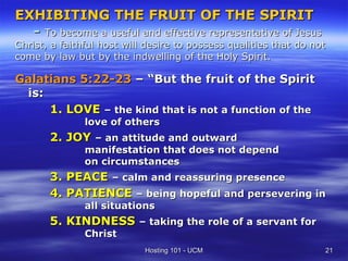 EXHIBITING THE FRUIT OF THE SPIRIT
  - To become a useful and effective representative of Jesus
Christ, a   faithful host will desire to possess qualities that do not
come by     law but by the indwelling of the Holy Spirit.

Galatians 5:22-23 – “But the fruit of the Spirit
 is:
     1. LOVE – the kind that is not a function of the
                 love of others
       2. JOY – an attitude and outward
                 manifestation that does not depend
                 on circumstances
       3. PEACE – calm and reassuring presence
       4. PATIENCE – being hopeful and persevering in
                 all situations
       5. KINDNESS – taking the role of a servant for
                 Christ
                              Hosting 101 - UCM                      21
 