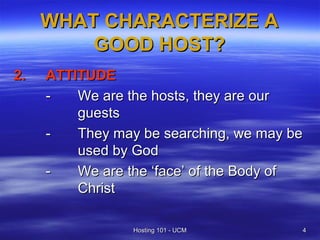 WHAT CHARACTERIZE A
         GOOD HOST?
2.   ATTITUDE
     -   We are the hosts, they are our
         guests
     -   They may be searching, we may be
         used by God
     -   We are the ‘face’ of the Body of
         Christ

                 Hosting 101 - UCM      4
 