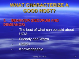 WHAT CHARACTERIZE A
       GOOD HOST?
3. BEHAVIOR (DECORUM AND
DEMEANOR)
   -  The best of what can be said about
      UCM
   -  Friendly and Warm
   -  Helpful
   -  Knowledgeable
                Hosting 101 - UCM          5
 