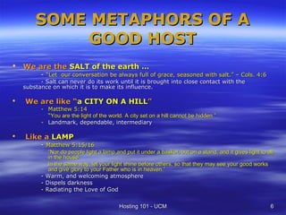 SOME METAPHORS OF A
             GOOD HOST
   We are the SALT of the earth …
          - “Let our conversation be always full of grace, seasoned with salt.” – Cols. 4:6
          - Salt can never do its work until it is brought into close contact with the
    substance on which it is to make its influence.

   We are like “a CITY ON A HILL”
          - Matthew 5:14
            “You are the light of the world. A city set on a hill cannot be hidden.”
          - Landmark, dependable, intermediary

   Like a LAMP
          - Matthew 5:15/16
               “Nor do people light a lamp and put it under a basket, but on a stand, and it gives light to all
               in the house.
               In the same way, let your light shine before others, so that they may see your good works
               and give glory to your Father who is in heaven.”
          -   Warm, and welcoming atmosphere
          -   Dispels darkness
          -   Radiating the Love of God


                                             Hosting 101 - UCM                                               6
 