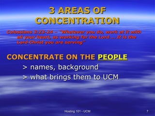 3 AREAS OF
           CONCENTRATION
Colossians 3:23-24 – “Whatever you do, work at it with
    all your heart, as working for the Lord … It is the
    Lord Christ you are serving”


CONCENTRATE ON THE PEOPLE
   > names, background
   > what brings them to UCM



                       Hosting 101 - UCM                  7
 